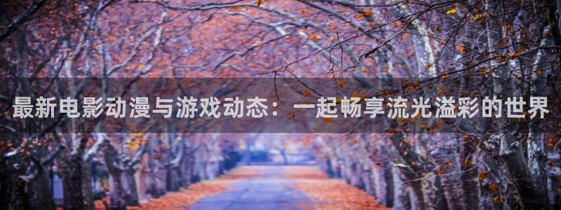 杜邦娱乐注册账号：最新电影动漫与游戏动态：一起畅享流光溢彩的