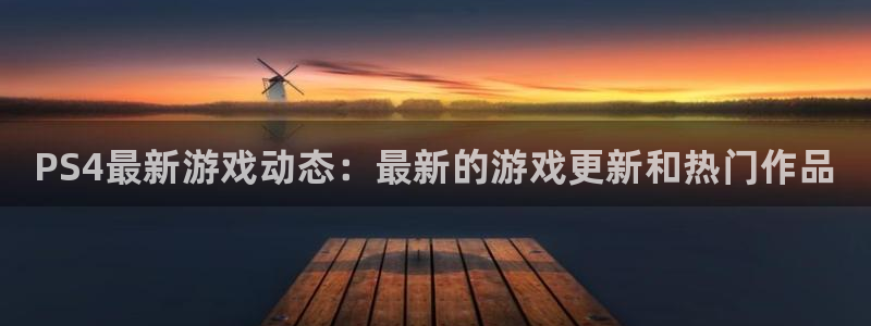 杜邦娱乐平台负责人：PS4最新游戏动态：最新的游戏更新和热门