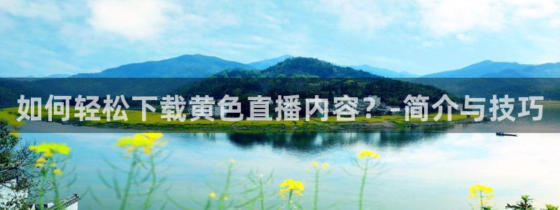 五星体育 直播观看f1：如何轻松下载黄色直播内容？-简介与技巧